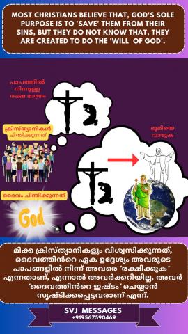 Most Christians believe that, God’s sole purpose is to ‘Save’ them from their sins, but they do not know that they are created to do the ‘will of God’.   മിക്ക ക്രിസ്ത്യാനികളുടെയും വിശ്വാസം ദൈവത്തിന്റെ ഏക ഉദ്ദേശം അവരെ അവരുടെ പാപങ്ങളിൽ നിന്നും  രക്ഷിക്കുക എന്നാണ് എന്ന്  , എന്നാൽ ദൈവത്തിന്റെ ഇഷ്ടം ചെയ്യാനാണ് അവരെ സൃഷ്ടിച്ചത് എന്ന് അവർ  അറിയുന്നില്ല .