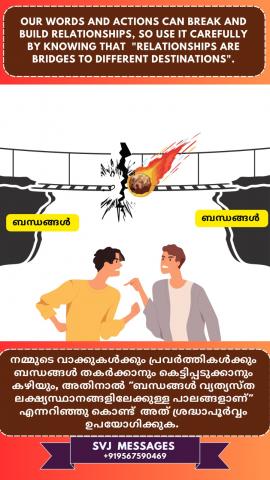 Our words & actions can break and build relationships, so use it carefully by knowing that ‘Relationships are bridges to different destinations’.   നമ്മുടെ വാക്കുകൾക്കും പ്രവൃത്തികൾക്കും ബന്ധങ്ങൾ തകർക്കാനും കെട്ടിപ്പടുക്കാനും കഴിയും, അതിനാൽ അറിഞ്ഞുകൊണ്ട് അത് ശ്രദ്ധാപൂർവ്വം ഉപയോഗിക്കുക - 'ബന്ധങ്ങൾ വ്യത്യസ്ത ലക്ഷ്യസ്ഥാനങ്ങളിലേക്കുള്ള പാലങ്ങളാണ്'.