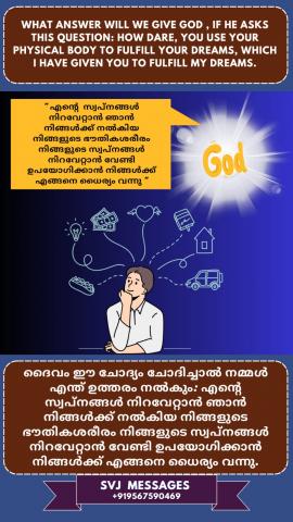 What answer will we give God if He ask this question: How dare you use your physical body to fulfill your dreams, which I have given you to fulfill my dream?   ഈ ചോദ്യം ചോദിച്ചാൽ ഞങ്ങൾ ദൈവത്തിന് എന്ത് ഉത്തരം നൽകും: ഞാൻ  എന്റെ  സ്വപ്‌നങ്ങൾ സാക്ഷാത്ക്കരിക്കാൻ  തന്ന നിങ്ങളുടെ ഭൗതിക ശരീരം കൊണ്ട് നിങ്ങളുടെ ഇഷ്ടങ്ങൾ സാക്ഷാത്ക്കരിക്കാൻ  നിങ്ങൾക്ക് എങ്ങിനെ ധൈര്യം ഉണ്ടായി ?