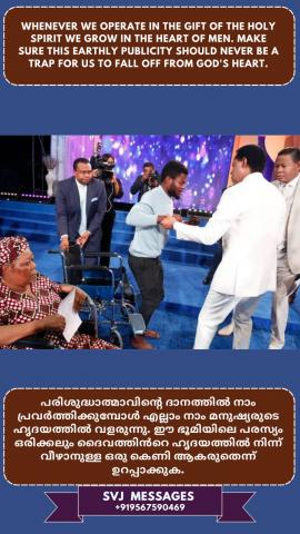 Whenever we operate in the ‘gift of the Holy Spirit’ we grow in the heart of men. Make sure this earthly publicity should never be a trap for us to fall off from God’s heart   പരിശുദ്ധാതമാവിൻടെ വരങ്ങളിൽ നാം ശുശ്രുഷിക്കുമ്പോൾ നാം മനുഷ്യരുടെ ഹൃദയങ്ങളിൽ വളരുവാൻ ഇടയാകും .എന്നാൽ  ഈ ഭൗമിക പരസ്യം ദൈവത്തിന്റെ ഹൃദയത്തിൽ നിന്ന് വീഴാൻ നമുക്ക് ഒരിക്കലും ഒരു കെണിയാകരുത് എന്ന് ഉറപ്പാക്കുക.