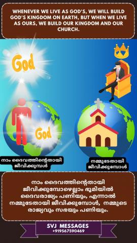 Whenever we live as God’s, we will build God’s Kingdom on earth, but when we live as ours, we build our kingdom and our church.  നാം ദൈവത്തിൻറതായി ജീവിക്കുമ്പോഴെല്ലാം ഭൂമിയിൽ ദൈവരാജ്യം നിർമ്മിക്കും,  എന്നാൽ നാം നമ്മുടേതായി ജീവിക്കുമ്പോൾ  നമ്മുടെ രാജ്യവും നമ്മുടെ ചർച്ചും നിർമ്മിക്കും.