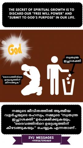 The secret of spiritual growth is to discard our “Free Will Power” and “Submit to God’s purpose” in our life.   ആത്മീയ വളർച്ചയുടെ രഹസ്യം എന്നത്  നമ്മുടെ "സ്വതന്ത്ര ഇച്ഛാശക്തി"ഉപേക്ഷിച്ചിട്ട്   നമ്മുടെ ജീവിതത്തിലുള്ള "ദൈവത്തിന്റെ ഉദ്ദേശത്തിനായി കീഴ്‌പെടുക" എന്നതാണ് .