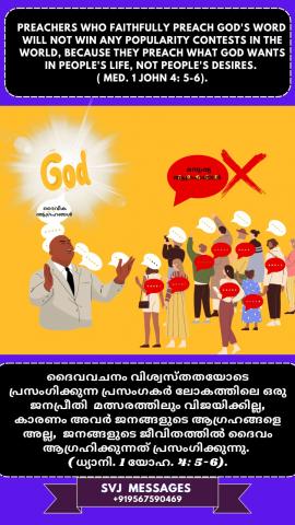 Preachers who faithfully preach God’s Word will not win any popularity contests in the world, because they preach what God wants in people’s life, not people’s desires.(Med. 1 John 4:5-6)   ദൈവവചനം വിശ്വസ്തതയോടെ പ്രസംഗിക്കുന്ന പ്രസംഗകർ  ഈ ലോകത്തിലെ ജനപ്രീതി മത്സരങ്ങളിൽ വിജയിക്കില്ല  , കാരണം, ജനങ്ങളുടെ ആഗ്രഹങ്ങളല്ല, ജനജീവിതത്തില് ദൈവം ആഗ്രഹിക്കുന്നതെന്തെന്ന് അവര് പ്രസംഗിക്കുന്നു.(ധ്യാനി.  1 യോഹന്നാൻ : 4: 5-6)