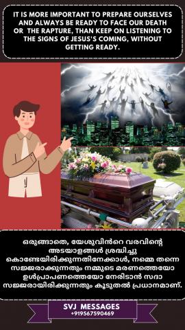 It is more important to prepare ourselves and always be ready to face our death or          the rapture than keep on listening  to the signs of ‘Jesus coming’, without getting ready.  നമ്മുടെ മരണമായാലും കർത്താവോടൊന്നിച്ച് മേഘങ്ങളിൽ എടുക്കപ്പെടുന്നതായാലും നമ്മെ അതിനായ് ഒരുക്കുന്നതാണ്,  യേശുവിന്റെ വരവിന്റെ അടയാളങ്ങളെ കുറിച്ച് കേട്ട് അതിനായി ഒരുങ്ങാതിരിക്കുന്നതിനേക്കാൾ പ്രധാനം