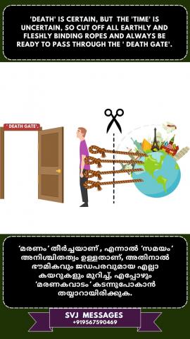 ‘Death’ is certain but the ‘time’ is uncertain, so cutoff all earthly and fleshly binding ropes and always be ready to pass through the ‘Death Gate’    'മരണം' ഉറപ്പാണ്, പക്ഷേ 'സമയം'അനിശ്ചിതമാണ് , അതുകൊണ്ട് ഭൗമികമായും ജഡീകമായും ബന്ധിക്കുന്ന കയറുകളെ അറുക്കുക. 