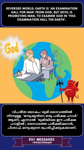 Reversed world: Earth is ‘God’s examination Hall for man’, but devil is prompting man to examine God in this hall the earth’    വിപരീത ലോകം: ഭൂമി 'മനുഷ്യനുള്ള ദൈവത്തിന്റെ പരീക്ഷ ഹാൾ' ആണ്, പക്ഷേ ഭൂമി ആകുന്ന പരീക്ഷ ഹാളിൽ ദൈവത്തെ പരീക്ഷിക്കുവാൻ  പിശാച് മനുഷ്യനെ പ്രേരിപ്പിക്കുന്നു.