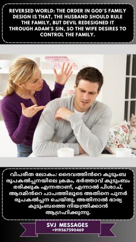 Reversed world: The order in God’s Family design is that, the husband, should rule the family, but devil redesigned it through Adam’s sin, so the wife desires to control the family.   വിപരീത ലോകം: ദൈവത്തിന്റെ കുടുംബ രൂപകൽപ്പനയിലെ ക്രമം, ഭർത്താവ്, ഭരിക്കണം കുടുംബം എന്നതാണ് , എന്നാൽ പിശാച് ആദാമിന്റെ പാപത്തിലൂടെ അത് പുനർരൂപകൽപ്പന ചെയ്തു, അതിനാൽ ഭാര്യ കുടുംബത്തെ നിയന്ത്രിക്കാൻ ആഗ്രഹിക്കുന്നു.