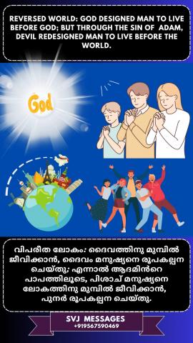 Reversed world: God designed man to live before God but devil redesigned man to live before the world through the sin of Adam.   വിപരീത ലോകം: ദൈവം മനുഷ്യനെ ദൈവത്തിനു മുന്നിൽ ജീവിക്കാൻ രൂപകൽപ്പന ചെയ്തു, പക്ഷേ ആദാമിന്റെ പാപത്തിലൂടെ  ലോകത്തിനു മുൻപിൽ ജീവിക്കുവാൻ പിശാച് മനുഷ്യനെ പുനർരൂപകൽപ്പന ചെയ്തു.