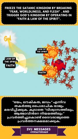 Freeze the satanic Kingdom, by breaking ‘Fear, Worldliness and Flesh’ And trigger God’s Kingdom by operating in “Faith & Law of The Spirit”.   'ഭയം, ലൗകികത, ജഡം' എന്നിവ തകർത്ത് സാത്താന്റെ  രാജ്യം മരവിപ്പിക്കുക. "വിശ്വാസവും ആത്മാവിന്റെ  നിയമവും" എന്നതിൽ പ്രവർത്തിച്ചുകൊണ്ട് ദൈവരാജ്യത്തെ പ്രചോദിപ്പിക്കുക.