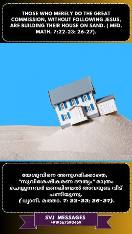 Those who merely do great commission without FOLLOWING Jesus are building their house  on sand. (Med. Mat.7:22-23, 26-27.                                                                                    യേശുവിനെ അനുഗമിക്കാതെ വെറുതെ "മഹത്തായ ദൗത്യം" ചെയ്യുന്നവർ അവരുടെ വീട് മണലിന്മേൽ പണിയുകയാണ് . (ധ്യാനി : മത്താ. 7 : 22 -23 ,26 -27 )