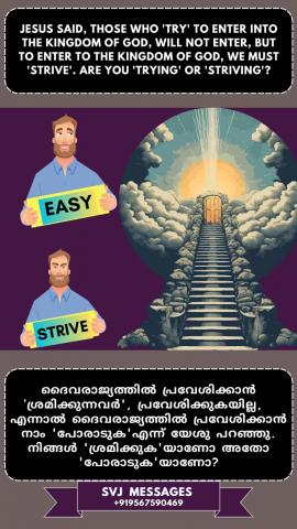 Jesus said those who ‘try’ to enter into the Kingdom of God will not enter, but to enter the Kingdom of God we must ‘strive’. Are you ‘trying or striving’?   യേശു പറഞ്ഞു ദൈവരാജ്യത്തിൽ കടക്കാൻ "ശ്രമിക്കുന്നവർ "അതിൽ കടക്കുകയില്ല, എന്നാൽ ദൈവരാജ്യത്തിൽ കടക്കണമെങ്കിൽ നാം "പരിശ്രമിക്കണം". നിങ്ങൾ "ശ്രമിക്കയാണോ അതോ പരിശ്രമിക്കയാണോ" ?