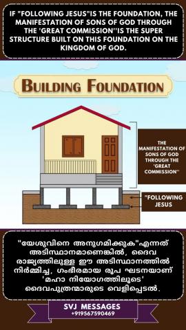 If ‘Following Jesus’ is the foundation, then ‘the great commission’ is the super structure built on this foundation.    "യേശുവിനെ അനുഗമിക്കുക" എന്നത് അടിത്തറ ആണെങ്കിൽ "മഹത്തായ ദൗത്യം" എന്നത് ആ അടിത്തറമേൽ  പണിയുന്ന അതിവിശിഷ്ടമായ കെട്ടുപണിയാണ്.
