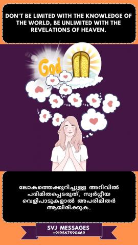 Don’t be limited with the knowledge of the world, be unlimited with the revelations of Heaven.   ലോക ജ്ഞാനം കൊണ്ട് പരിമിതപ്പെടുത്തരുത്, സ്വർഗ്ഗീയ വെളിപ്പാടുകളാൽ പരിധിയില്ലത്തതായിരിക്കുക .
