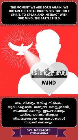 From the moment we are born again we obtain the legal rights for the Holy Spirit to speak and interact with our mind, the battle field.    നാം വീണ്ടും ജനിച്ച സമയം മുതൽ, ചിന്തകൾ കൊണ്ട് യുദ്ധക്കളമായി തീർന്ന നമ്മുടെ മനസ്സിനോട് പരിശുദ്ധാത്മാവിന്  ഇടപെടുവാനും സംസാരിക്കുവാനും, നമുക്ക്  നിയമപരമായ അവകാശം കിട്ടുന്നതാണ്