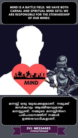 Mind is the battle field. We have both carnal and spiritual mind sets, we are responsible for the stewardship of our mind.   മനസ്സ് യുദ്ധക്കളമാണ്. നമുക്ക് ആത്മീകമായും മാനസികമായും ഉള്ള മനോഭാവം ഉണ്ട്,  നമ്മുടെ മനസ്സിന്റെ കാര്യനിർവഹണത്തിനായി നാമാണ് ഉത്തരവാദികൾ.