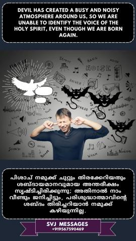 Devil has created a busy and noisy atmosphere around us, so we are unable to identify the voice of the Holy Spirit even though we are born again.  പിശാച് നമുക്ക് ചുറ്റും തിരക്കേറിയതും ശബ്ദകോലാഹളമുള്ള അന്തരീക്ഷവും സൃഷ്ടിച്ചു, അതിനാൽ നാം വീണ്ടും ജനിച്ചിട്ടും പരിശുദ്ധാത്മാവിന്റെ ശബ്ദം തിരിച്ചറിയുവാൻ  കഴിയുന്നില്ല
