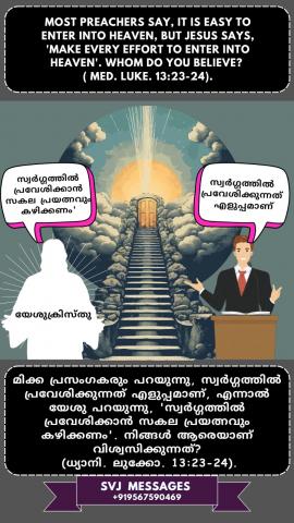 Most preachers say, it is easy to enter into Heaven, but Jesus says, ‘make every effort to enter into Heaven’. Whom do you believe? (Med. Luke:13:23-24)   മിക്ക പ്രസംഗകരും പറയുന്നു, സ്വർഗത്തിൽ പ്രവേശിക്കാൻ എളുപ്പമാണ്, പക്ഷേ യേശു പറയുന്നു, 'എല്ലാ ശ്രമവും ചെയ്യുക സ്വർഗ്ഗത്തിൽ പ്രവേശിക്കാൻ  .' ആരെയാണ് നിങ്ങൾ വിശ്വസിക്കുന്നത്? (ധ്യാനി : ലൂക്കോ .13:23-24)