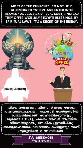 Most of the Churches do not help believers to ‘strive and enter into Heaven as Jesus said’ (Lk.13:24), instead they offer worldly (Egypt) blessings by spiritual laws, it’s a deceit of the enemy.        മിക്ക സഭകളും വിശ്വാസികളെ 'യേശു പറഞ്ഞതുപോലെ പോരാടി സ്വർഗ്ഗത്തിൽ പ്രവേശിക്കുവാൻ സഹായിക്കുന്നില്ല (ലൂക്കോ 13:24), പകരം അവർ ആത്മീയ നിയമങ്ങൾ കൊണ്ട് ലൗകിക (മിസ്രയീം ) അനുഗ്രഹങ്ങൾ വാഗ്ദാനം ചെയ്യുന്നു, ഇത് ശത്രുവിന്റെ ചതിയാണ് .