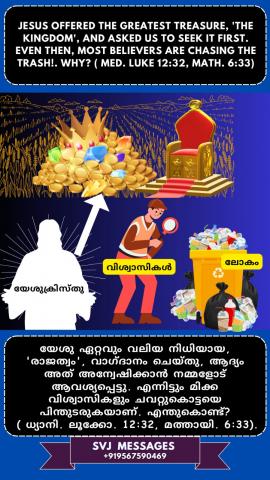 Jesus offered the greatest treasure, ‘The Kingdom’, and asked us to seek it first. Even then most believers are chasing the trash!,  Why? (Med. Luke 12:32, Mat.6:33)    യേശു ഏറ്റവും വലിയ നിധിയായ 'ദൈവരാജ്യം ' വാഗ്ദാനം ചെയ്യുകയും ആദ്യം അത് തേടാൻ ഞങ്ങളോട് ആവശ്യപ്പെടുകയും ചെയ്തു. അപ്പോഴും വിശ്വാസികളിൽ  അധികപേരും ചവറ്റുകുട്ടയെ പിന്തുടരുന്നു! എന്തുകൊണ്ട് ? (ധ്യാനി : ലൂക്കോസ് 12:32, മത്താ .6:33)