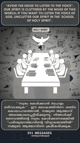 “Avoid the noise to listen the voice”. Our spirit is cluttered by the noise of this world, if you want to listen the voice of God, unclutter our spirit in the ‘School of Holy Spirit.          "അകമേയുള്ള ശബ്‌ദം കേൾക്കാൻ പുറമെയുള്ള ശബ്‌ദം അഴിവാക്കുക ". ഈ ലോകത്തിന്റെ ശബ്‌ദം കൊണ്ട് നമ്മുടെ ആത്മാവ് അലങ്കോലപ്പെട്ടിരിക്കുന്നു, ദൈവശബ്ദം കേൾക്കണമെങ്കിൽ നമ്മുടെ ആത്മാവിനെ 'പരിശുദ്ധാത്മാവിന്റെ വിദ്യാലയത്തിൽ ക്രമപ്പെടുത്തുക.