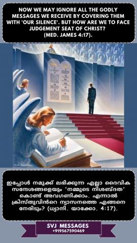 Now we may ignore all the Godly messages we receive by covering them with ‘our silence’, But how are we to face the ‘Judgment seat of Christ’? (Med.Jam.4:17)   ഇപ്പോൾ നമുക്ക് ലഭിക്കുന്ന എല്ലാ ദൈവസന്ദേശങ്ങളും നമ്മുടെ നിശ്ശബ്ദത  കൊണ്ട് അവഗണിക്കാവുന്നതാണ് , എന്നാൽ 'ക്രിസ്തുവിന്റെന്യായാസനത്തെ ' നാം എങ്ങനെ അഭിമുഖീകരിക്കും? (ധ്യാനി.യാക്കോ.4:17)