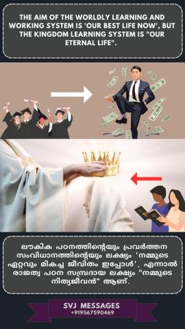 The aim of the worldly learning and working system is ‘our best life now’, but the aim of Kingdom learning system is “our eternal life”   ലൗകിക പഠനപ്രവർത്തന സംവിധാനത്തിന്റെ ലക്ഷ്യം 'ഇപ്പോൾ നമ്മുടെ മികച്ച ജീവിതം' ആണ്, എന്നാൽ  ദൈവ രാജ്യപഠന സമ്പ്രദായത്തിന്റെ  ലക്ഷ്യം"നമ്മുടെ നിത്യമായ ജീവിതമാണ്. "