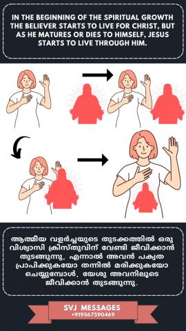 In the beginning of the spiritual growth true believer starts to live for Christ, but as he matures or dies in himself, Jesus starts to live through him.    സത്യ വിശ്വാസികളുടെ ആത്മീക വളർച്ചയുടെ തുടക്കം അവർ ക്രിസ്തുവിന് വേണ്ടിയായിരിക്കും ജീവിക്കുക, പക്ഷെ അവൻ കൂടുതൽ വളരുമ്പോൾ അല്ലെങ്കില്‍ അവന്റെ സ്വയം തന്നിൽത്തന്നെ മരിക്കുമ്പോൾ, യേശു അവനിലൂടെ ജീവിക്കുന്നു