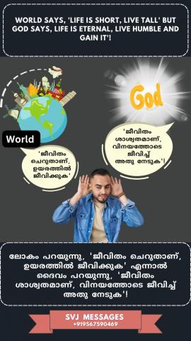 World says, ‘life is short, live tall’ but God says, ‘life is eternal, live humble and gain it!’   ലോകം പറയുന്നു, 'ജീവിതം ഹ്രസ്വമാണ്, ഉയരത്തിൽ ജീവിക്കുക', എന്നാൽ ദൈവം പറയുന്നു, 'ജീവിതം ശാശ്വതമാണ്, താഴ്മയോടെ ജീവിച്ച് , അത് നേടുക!'
