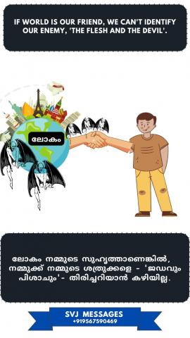 When world is our friend, we can’t identify our enemy ‘the flesh and the devil’.      ലോകം നമ്മുടെ സുഹൃത്തായിരിക്കുമ്പോൾ, നമ്മുടെ ശത്രുവാകുന്ന 'ജഡത്തെയും പിശാചിനെയും ' തിരിച്ചറിയാൻ കഴിയില്ല.