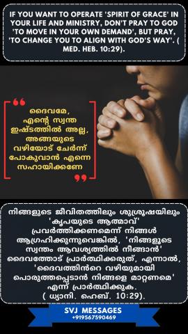 If you want to operate ‘Spirit of Grace’ in your life and ministry, don’t pray to God ‘to move           in your own demand’, but pray, ‘to change you to align with God’s way’. (Med.Heb.10:29)  നിങ്ങളുടെ ജീവിതത്തിലും ശുശ്രൂഷയിലും 'കൃപയുടെ ആത്മാവ്' പ്രവർത്തിപ്പിക്കാൻ നിങ്ങൾ ആഗ്രഹിക്കുന്നുവെങ്കിൽ, 'നിങ്ങളുടെ സ്വന്തം ഇഷ്ടത്തിൽ നീങ്ങുവാൻ 'ദൈവത്തോട് പ്രാർത്ഥിക്കരുത് . മറിച്ച് 'ദൈവത്തിന്റെ വഴിയിലേക്ക് നീങ്ങുവാൻ എന്നെ മാറ്റേണമേ  'എന്ന്  പ്രാർത്ഥിക്കുക. (ധ്യാനി .എബ്രാ .10:29)