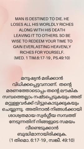 Man is destined to die. He loses all his worldly riches along with his death leaving it to others. So be wise to redeem your time to gain everlasting Heavenly riches for yourself. (Med. 1 Tim.6:17-19 , Ps.49:10).