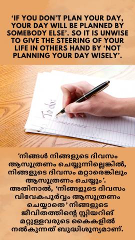 ‘If you don’t plan your day, your day will be planed by somebody else’. So it is unwise to give the steering of your life in others hand by ‘not planning your day wisely’. 