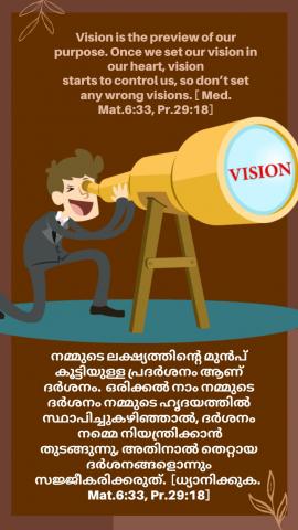 Vision is the preview of our purpose. Once we set our vision in our heart, vision starts to control us, so don’t set any wrong visions. [ Med. Mat.6:33, Pr.29:18].